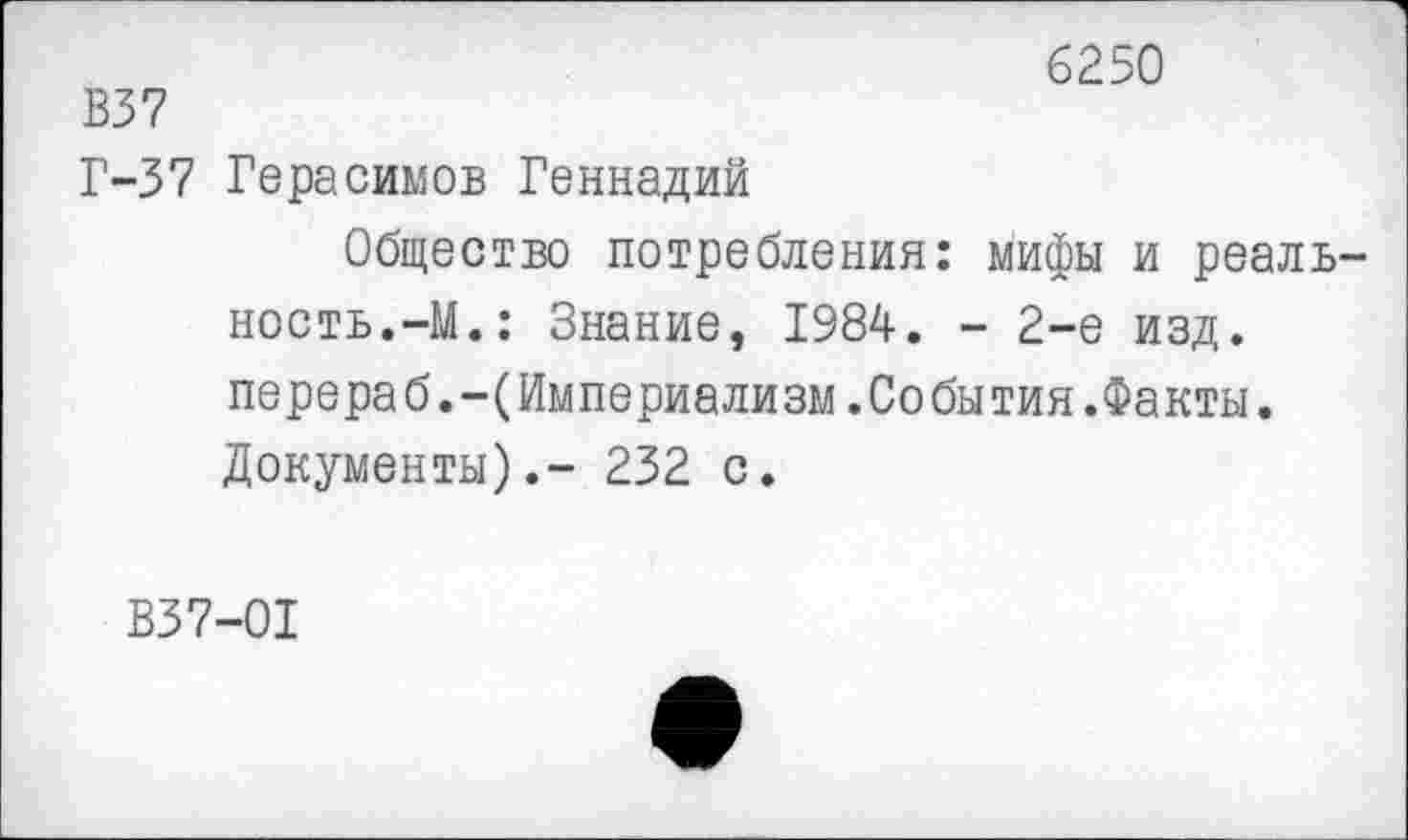 ﻿6250
В37
Г-37 Герасимов Геннадий
Общество потребления: мифы и реалв ность.-М.: Знание, 1984. - 2-е изд. перераб.-(Империализм.События.Факты. Документы).- 232 с.
В37-01